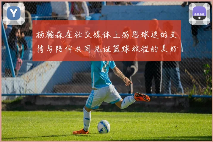 杨瀚森在社交媒体上感恩球迷的支持与陪伴共同见证篮球旅程的美好时刻