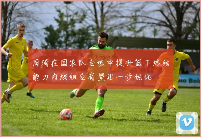 周琦在国家队合练中提升篮下终结能力内线组合有望进一步优化