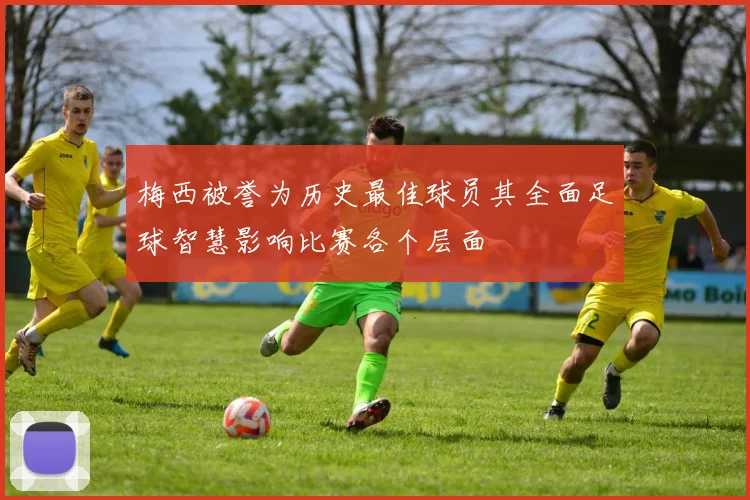 梅西被誉为历史最佳球员其全面足球智慧影响比赛各个层面