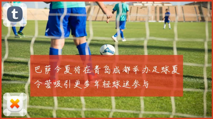 巴萨今夏将在青岛成都举办足球夏令营吸引更多年轻球迷参与