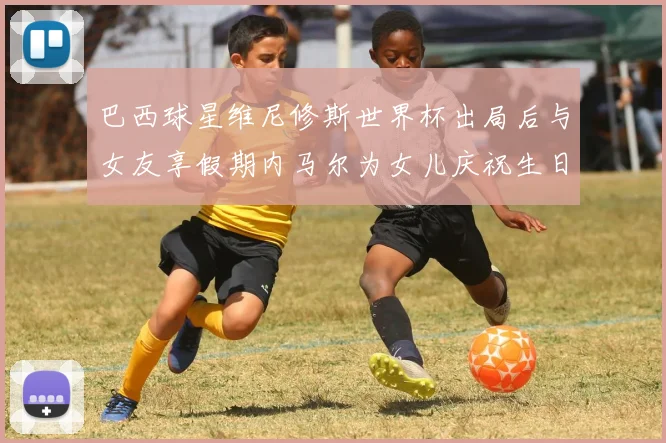 巴西球星维尼修斯世界杯出局后与女友享假期内马尔为女儿庆祝生日