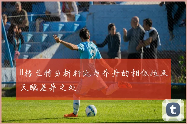 H格兰特分析科比与乔丹的相似性及天赋差异之处