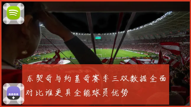 东契奇与约基奇赛季三双数据全面对比谁更具全能球员优势