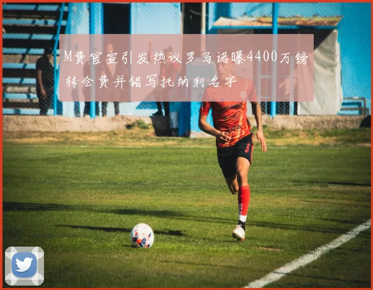 M费官宣引发热议罗马诺曝4400万镑转会费并错写托纳利名字