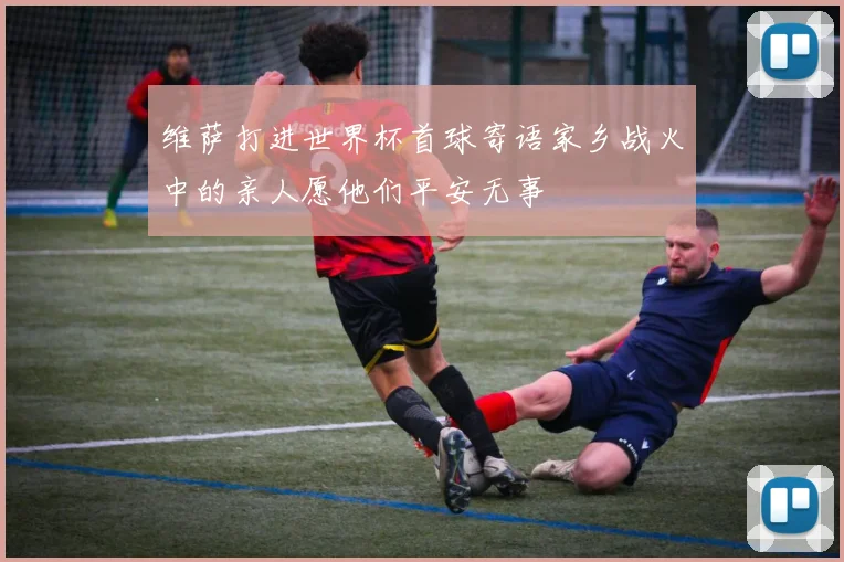 维萨打进世界杯首球寄语家乡战火中的亲人愿他们平安无事