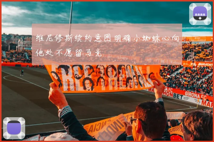 维尼修斯续约意图明确小蜘蛛心向他处不愿留马竞