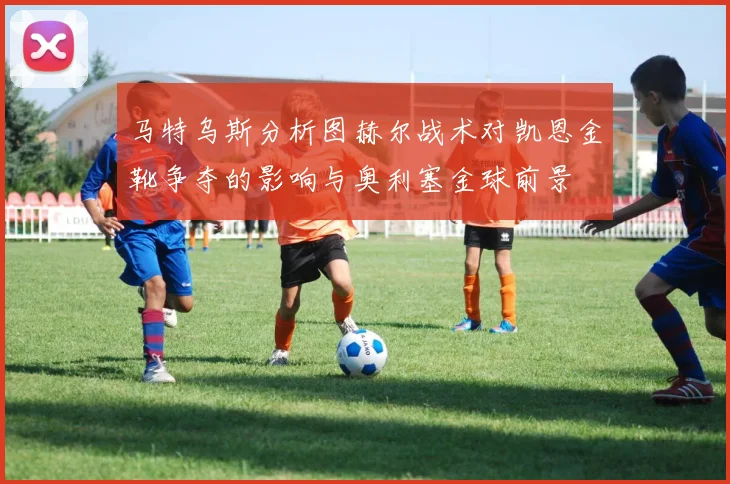 马特乌斯分析图赫尔战术对凯恩金靴争夺的影响与奥利塞金球前景