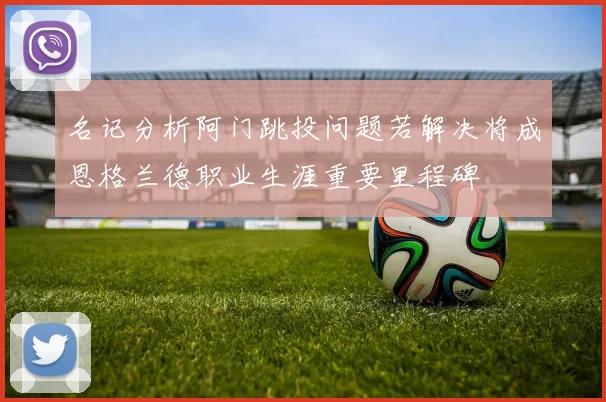 名记分析阿门跳投问题若解决将成恩格兰德职业生涯重要里程碑