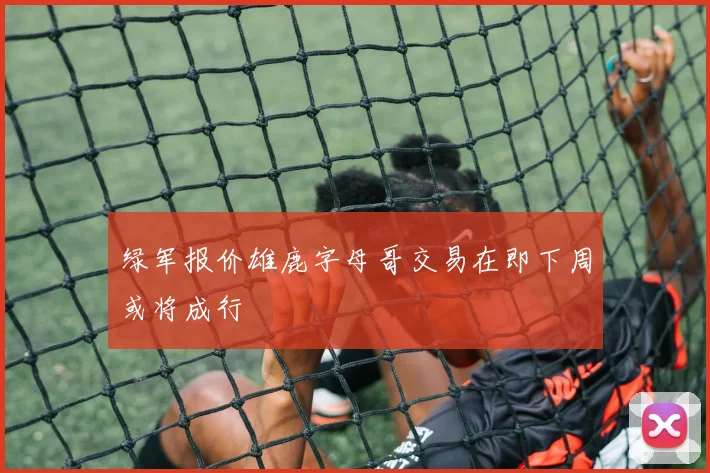 绿军报价雄鹿字母哥交易在即下周或将成行