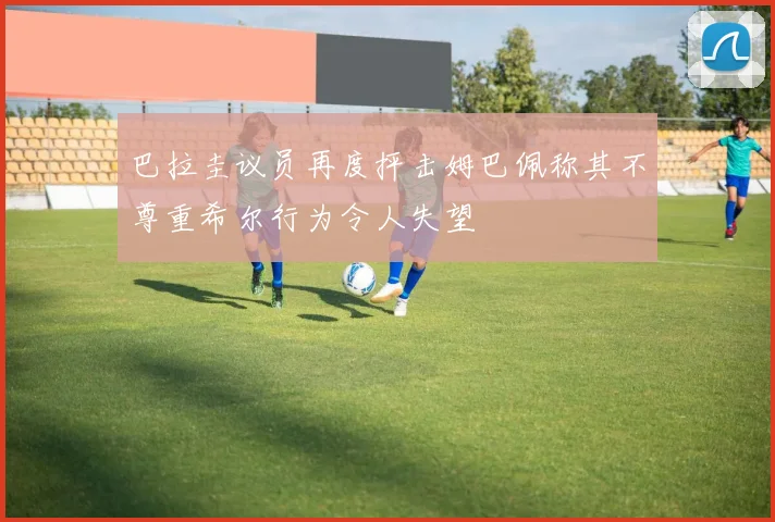 巴拉圭议员再度抨击姆巴佩称其不尊重希尔行为令人失望