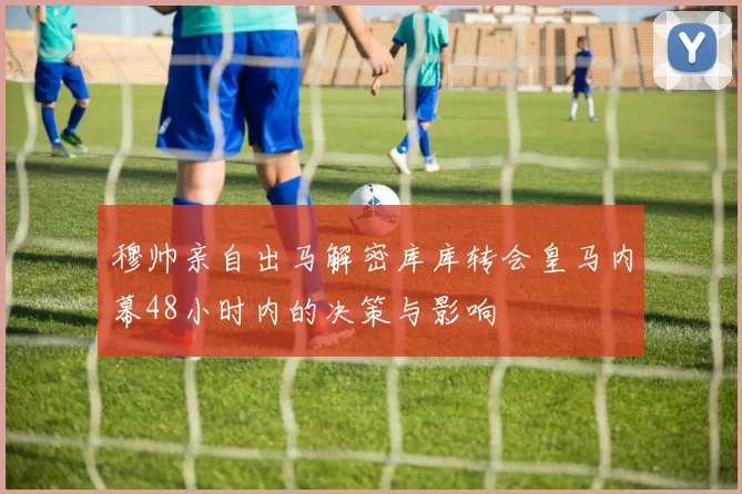 穆帅亲自出马解密库库转会皇马内幕48小时内的决策与影响
