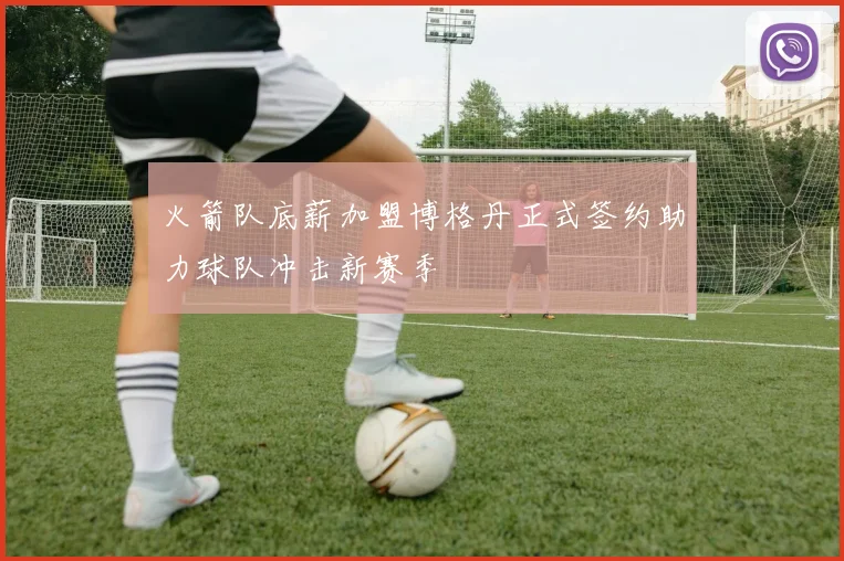 火箭队底薪加盟博格丹正式签约助力球队冲击新赛季
